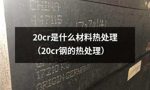 20cr是什么材料熱處理(20cr鋼的熱處理)