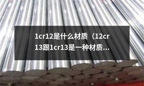 1cr12是什么材質(zhì)(12cr13跟1cr13是一種材質(zhì)嗎)