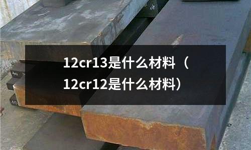 12cr13是什么材料（12cr12是什么材料）