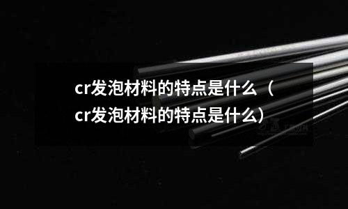 cr發(fā)泡材料的特點是什么(cr發(fā)泡材料的特點是什么)