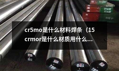 cr5mo是什么材料焊條（15crmor是什么材質用什么焊材）