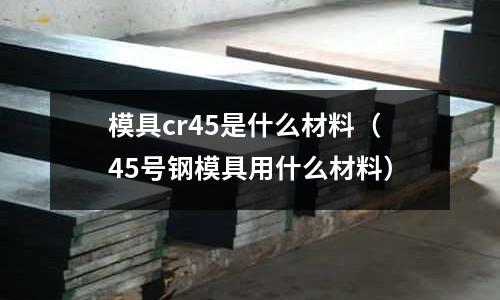模具cr45是什么材料(45號鋼模具用什么材料)