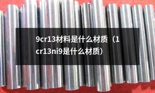 9cr13材料是什么材質(1cr13ni9是什么材質)