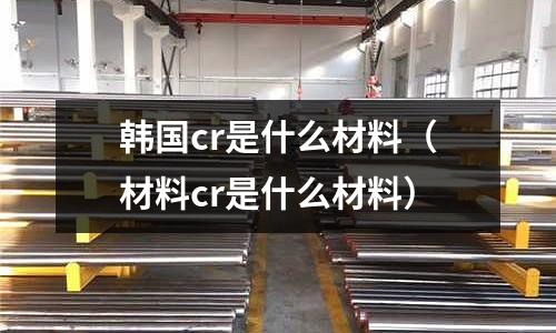 韓國cr是什么材料（材料cr是什么材料）