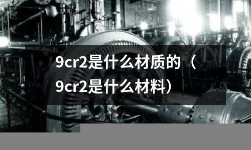 9cr2是什么材質(zhì)的(9cr2是什么材料)