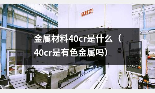 金屬材料40cr是什么(40cr是有色金屬嗎)