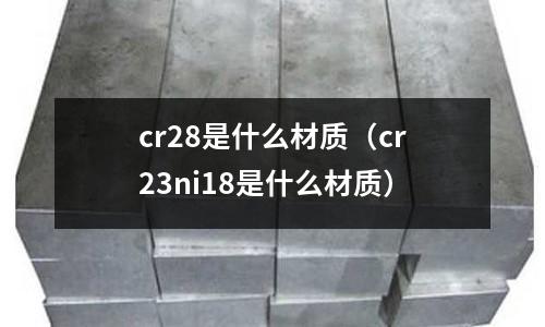 cr28是什么材質(zhì)（cr23ni18是什么材質(zhì)）