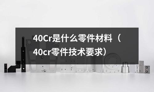 40Cr是什么零件材料(40cr零件技術要求)