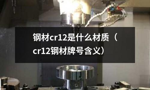 鋼材cr12是什么材質(zhì)(cr12鋼材牌號(hào)含義)