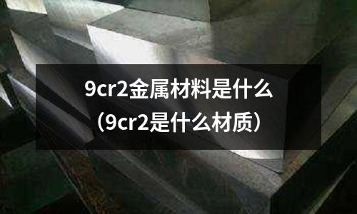 9cr2金屬材料是什么（9cr2是什么材質(zhì)）