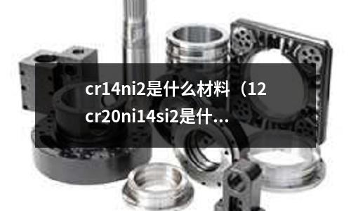 cr14ni2是什么材料（12cr20ni14si2是什么材料）
