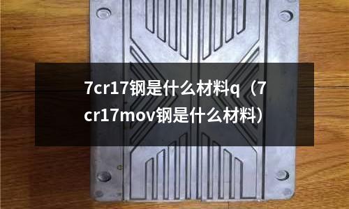 7cr17鋼是什么材料q（7cr17mov鋼是什么材料）