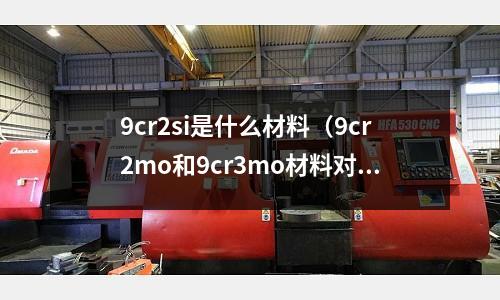 9cr2si是什么材料(9cr2mo和9cr3mo材料對比)