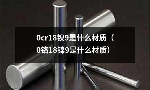 0cr18鎳9是什么材質(zhì)（0鉻18鎳9是什么材質(zhì)）