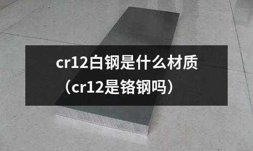 cr12白鋼是什么材質(zhì)（cr12是鉻鋼嗎）