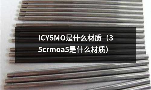 ICY5MO是什么材質(zhì)(35crmoa5是什么材質(zhì))