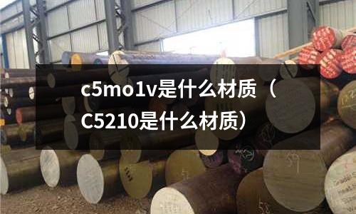 c5mo1v是什么材質(zhì)（C5210是什么材質(zhì)）