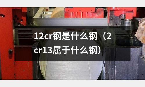 12cr鋼是什么鋼（2cr13屬于什么鋼）