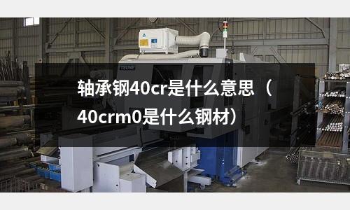 軸承鋼40cr是什么意思(40crm0是什么鋼材)
