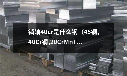 銷軸40cr是什么鋼（45鋼,40Cr鋼,20CrMnTi鋼三種材料制軸有何區別）