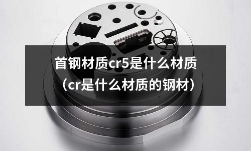 首鋼材質cr5是什么材質(cr是什么材質的鋼材)