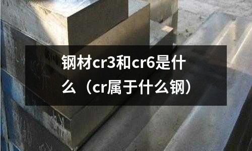 鋼材cr3和cr6是什么（cr屬于什么鋼）