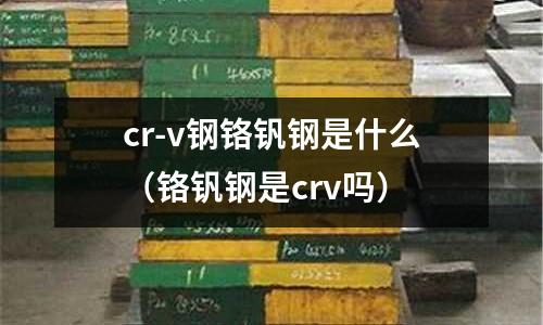 cr-v鋼鉻釩鋼是什么（鉻釩鋼是crv嗎）