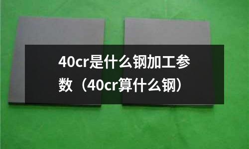 40cr是什么鋼加工參數(40cr算什么鋼)
