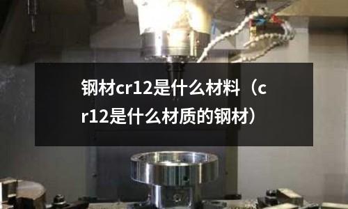 鋼材cr12是什么材料(cr12是什么材質的鋼材)