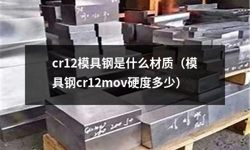 cr12模具鋼是什么材質(模具鋼cr12mov硬度多少)