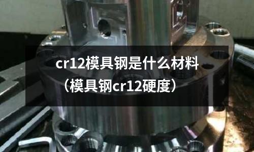 cr12模具鋼是什么材料(模具鋼cr12硬度)