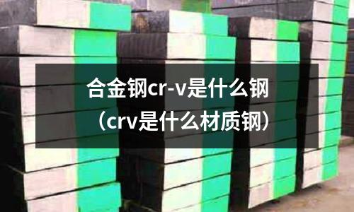 合金鋼cr-v是什么鋼（crv是什么材質鋼）