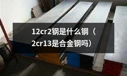 12cr2鋼是什么鋼(2cr13是合金鋼嗎)