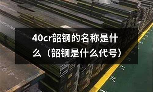 40cr韶鋼的名稱是什么（韶鋼是什么代號）