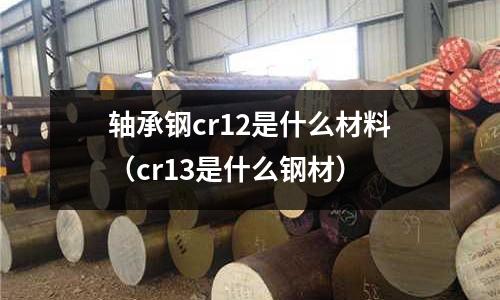 軸承鋼cr12是什么材料（cr13是什么鋼材）