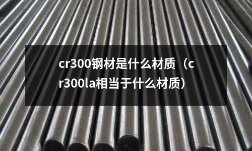 cr300鋼材是什么材質(zhì)（cr300la相當(dāng)于什么材質(zhì)）