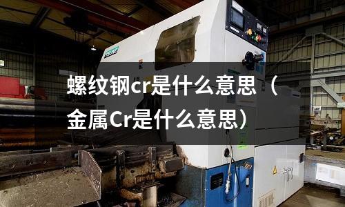 螺紋鋼cr是什么意思（金屬Cr是什么意思）