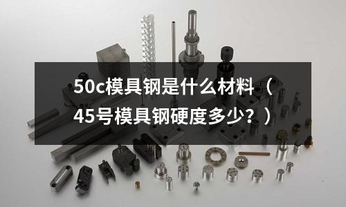 50c模具鋼是什么材料（45號(hào)模具鋼硬度多少？）