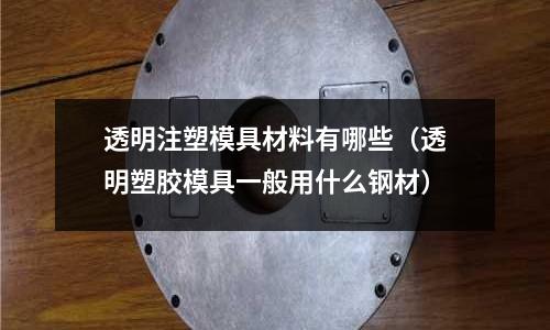 透明注塑模具材料有哪些（透明塑膠模具一般用什么鋼材）