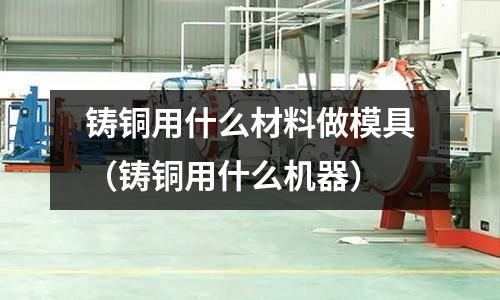 鑄銅用什么材料做模具（鑄銅用什么機(jī)器）