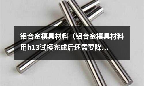 鋁合金模具材料（鋁合金模具材料用h13試模完成后還需要降火嗎）