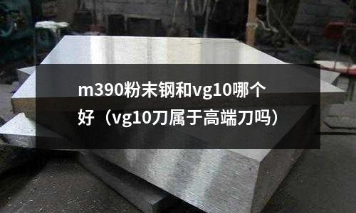 m390粉末鋼和vg10哪個好（vg10刀屬于高端刀嗎）