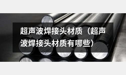 超聲波焊接頭材質（超聲波焊接頭材質有哪些）