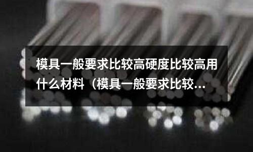 模具一般要求比較高硬度比較高用什么材料（模具一般要求比較高硬度比較高用什么材料好）