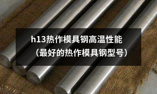 h13熱作模具鋼高溫性能（最好的熱作模具鋼型號）