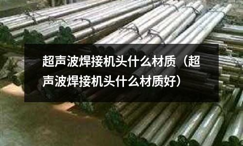 超聲波焊接機頭什么材質(zhì)(超聲波焊接機頭什么材質(zhì)好)