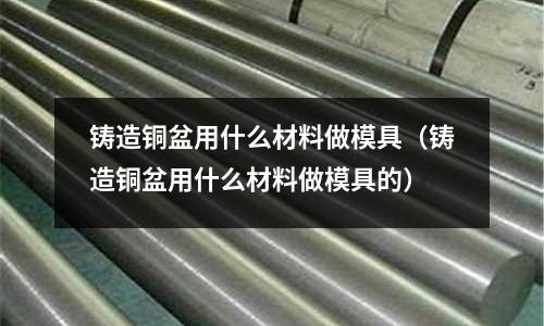 鑄造銅盆用什么材料做模具(鑄造銅盆用什么材料做模具的)