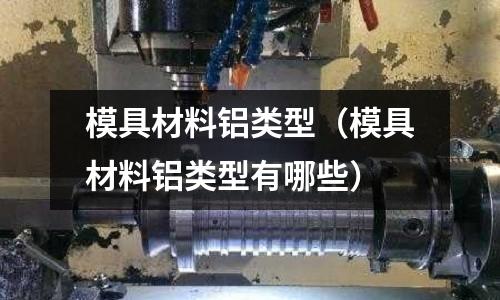 模具材料鋁類型(模具材料鋁類型有哪些)