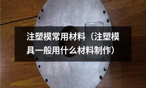 注塑模常用材料（注塑模具一般用什么材料制作）