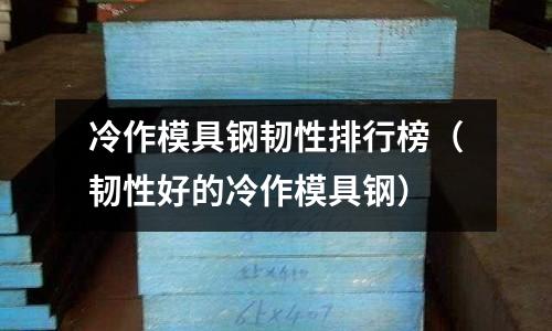 冷作模具鋼韌性排行榜（韌性好的冷作模具鋼）